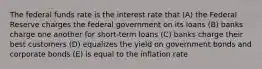 The federal funds rate is the interest rate that (A) the Federal Reserve charges the federal government on its loans (B) banks charge one another for short-term loans (C) banks charge their best customers (D) equalizes the yield on government bonds and corporate bonds (E) is equal to the inflation rate