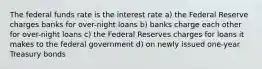 The federal funds rate is the interest rate a) the Federal Reserve charges banks for over-night loans b) banks charge each other for over-night loans c) the Federal Reserves charges for loans it makes to the federal government d) on newly issued one-year Treasury bonds