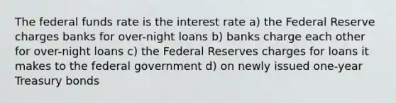 The federal funds rate is the interest rate a) the Federal Reserve charges banks for over-night loans b) banks charge each other for over-night loans c) the Federal Reserves charges for loans it makes to the federal government d) on newly issued one-year Treasury bonds