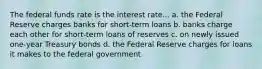 The federal funds rate is the interest rate... a. the Federal Reserve charges banks for short-term loans b. banks charge each other for short-term loans of reserves c. on newly issued one-year Treasury bonds d. the Federal Reserve charges for loans it makes to the federal government