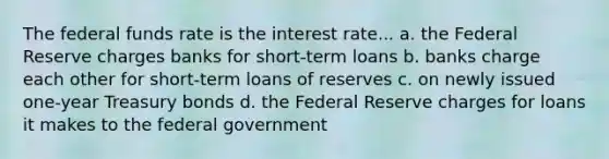 The federal funds rate is the interest rate... a. the Federal Reserve charges banks for short-term loans b. banks charge each other for short-term loans of reserves c. on newly issued one-year Treasury bonds d. the Federal Reserve charges for loans it makes to the federal government