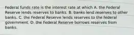 Federal funds rate is the interest rate at which A. the Federal Reserve lends reserves to banks. B. banks lend reserves to other banks. C. the Federal Reserve lends reserves to the federal government. D. the Federal Reserve borrows reserves from banks.