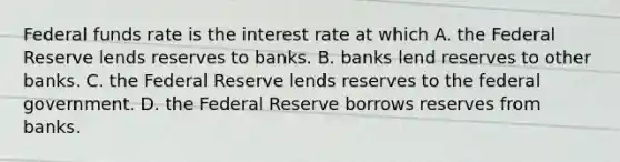 Federal funds rate is the interest rate at which A. the Federal Reserve lends reserves to banks. B. banks lend reserves to other banks. C. the Federal Reserve lends reserves to the federal government. D. the Federal Reserve borrows reserves from banks.