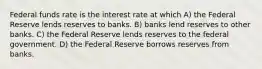 Federal funds rate is the interest rate at which A) the Federal Reserve lends reserves to banks. B) banks lend reserves to other banks. C) the Federal Reserve lends reserves to the federal government. D) the Federal Reserve borrows reserves from banks.