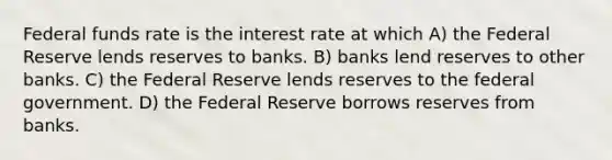 Federal funds rate is the interest rate at which A) the Federal Reserve lends reserves to banks. B) banks lend reserves to other banks. C) the Federal Reserve lends reserves to the federal government. D) the Federal Reserve borrows reserves from banks.