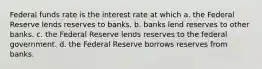 Federal funds rate is the interest rate at which a. the Federal Reserve lends reserves to banks. b. banks lend reserves to other banks. c. the Federal Reserve lends reserves to the federal government. d. the Federal Reserve borrows reserves from banks.