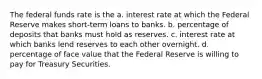 The federal funds rate is the a. interest rate at which the Federal Reserve makes short-term loans to banks. b. percentage of deposits that banks must hold as reserves. c. interest rate at which banks lend reserves to each other overnight. d. percentage of face value that the Federal Reserve is willing to pay for Treasury Securities.