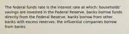 The federal funds rate is the interest rate at which: households' savings are invested in the Federal Reserve. banks borrow funds directly from the Federal Reserve. banks borrow from other banks with excess reserves. the influential companies borrow from banks.