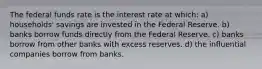 The federal funds rate is the interest rate at which: a) households' savings are invested in the Federal Reserve. b) banks borrow funds directly from the Federal Reserve. c) banks borrow from other banks with excess reserves. d) the influential companies borrow from banks.