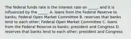 The federal funds rate is the interest rate on _____, and it is influenced by the _____. A. loans from the Federal Reserve to banks; Federal Open Market Committee B. reserves that banks lend to each other; Federal Open Market Committee C. loans from the Federal Reserve to banks; president and Congress D. reserves that banks lend to each other; president and Congress