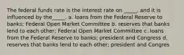 The federal funds rate is the interest rate on _____, and it is influenced by the_____. a. loans from the Federal Reserve to banks; Federal Open Market Committee b. reserves that banks lend to each other; Federal Open Market Committee c. loans from the Federal Reserve to banks; president and Congress d. reserves that banks lend to each other; president and Congres