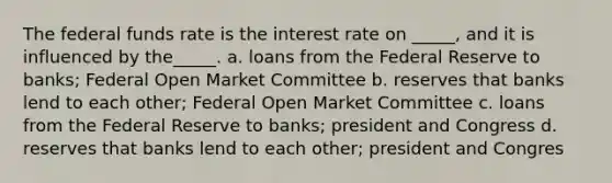 The federal funds rate is the interest rate on _____, and it is influenced by the_____. a. loans from the Federal Reserve to banks; Federal Open Market Committee b. reserves that banks lend to each other; Federal Open Market Committee c. loans from the Federal Reserve to banks; president and Congress d. reserves that banks lend to each other; president and Congres