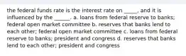 the federal funds rate is the interest rate on _____, and it is influenced by the ______. a. loans from federal reserve to banks; federal open market committee b. reserves that banks lend to each other; federal open market committee c. loans from federal reserve to banks; president and congress d. reserves that banks lend to each other; president and congress