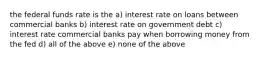 the federal funds rate is the a) interest rate on loans between commercial banks b) interest rate on government debt c) interest rate commercial banks pay when borrowing money from the fed d) all of the above e) none of the above