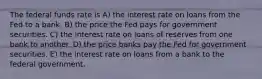 The federal funds rate is A) the interest rate on loans from the Fed to a bank. B) the price the Fed pays for government securities. C) the interest rate on loans of reserves from one bank to another. D) the price banks pay the Fed for government securities. E) the interest rate on loans from a bank to the federal government.