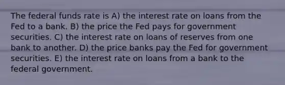 The federal funds rate is A) the interest rate on loans from the Fed to a bank. B) the price the Fed pays for government securities. C) the interest rate on loans of reserves from one bank to another. D) the price banks pay the Fed for government securities. E) the interest rate on loans from a bank to the federal government.