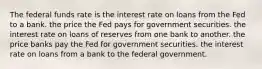 The federal funds rate is the interest rate on loans from the Fed to a bank. the price the Fed pays for government securities. the interest rate on loans of reserves from one bank to another. the price banks pay the Fed for government securities. the interest rate on loans from a bank to the federal government.