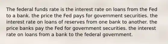 The federal funds rate is the interest rate on loans from the Fed to a bank. the price the Fed pays for government securities. the interest rate on loans of reserves from one bank to another. the price banks pay the Fed for government securities. the interest rate on loans from a bank to the federal government.