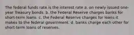 The federal funds rate is the interest rate a. on newly issued one-year Treasury bonds. b. the Federal Reserve charges banks for short-term loans. c. the Federal Reserve charges for loans it makes to the federal government. d. banks charge each other for short-term loans of reserves.