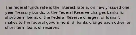 The federal funds rate is the interest rate a. on newly issued one-year Treasury bonds. b. the Federal Reserve charges banks for short-term loans. c. the Federal Reserve charges for loans it makes to the federal government. d. banks charge each other for short-term loans of reserves.