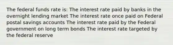 The federal funds rate is: The interest rate paid by banks in the overnight lending market The interest rate once paid on Federal postal savings accounts The interest rate paid by the Federal government on long term bonds The interest rate targeted by the federal reserve