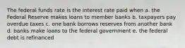 The federal funds rate is the interest rate paid when a. the Federal Reserve makes loans to member banks b. taxpayers pay overdue taxes c. one bank borrows reserves from another bank d. banks make loans to the federal government e. the federal debt is refinanced