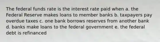 The federal funds rate is the interest rate paid when a. the Federal Reserve makes loans to member banks b. taxpayers pay overdue taxes c. one bank borrows reserves from another bank d. banks make loans to the federal government e. the federal debt is refinanced