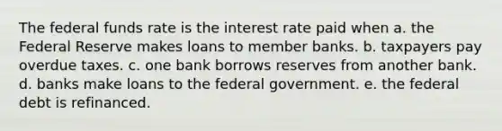 The federal funds rate is the interest rate paid when a. the Federal Reserve makes loans to member banks. b. taxpayers pay overdue taxes. c. one bank borrows reserves from another bank. d. banks make loans to the federal government. e. the federal debt is refinanced.