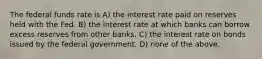 The federal funds rate is A) the interest rate paid on reserves held with the Fed. B) the interest rate at which banks can borrow excess reserves from other banks. C) the interest rate on bonds issued by the federal government. D) none of the above.