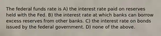 The federal funds rate is A) the interest rate paid on reserves held with the Fed. B) the interest rate at which banks can borrow excess reserves from other banks. C) the interest rate on bonds issued by the federal government. D) none of the above.