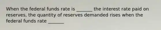 When the federal funds rate is _______ the interest rate paid on reserves, the quantity of reserves demanded rises when the federal funds rate _______