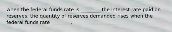 when the federal funds rate is ________ the interest rate paid on reserves, the quantity of reserves demanded rises when the federal funds rate ________.