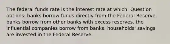 The federal funds rate is the interest rate at which: Question options: banks borrow funds directly from the Federal Reserve. banks borrow from other banks with excess reserves. the influential companies borrow from banks. households' savings are invested in the Federal Reserve.