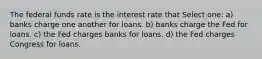 The federal funds rate is the interest rate that Select one: a) banks charge one another for loans. b) banks charge the Fed for loans. c) the Fed charges banks for loans. d) the Fed charges Congress for loans.