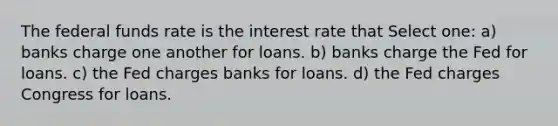 The federal funds rate is the interest rate that Select one: a) banks charge one another for loans. b) banks charge the Fed for loans. c) the Fed charges banks for loans. d) the Fed charges Congress for loans.