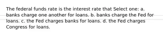 The federal funds rate is the interest rate that Select one: a. banks charge one another for loans. b. banks charge the Fed for loans. c. the Fed charges banks for loans. d. the Fed charges Congress for loans.