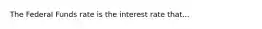 The Federal Funds rate is the interest rate that...