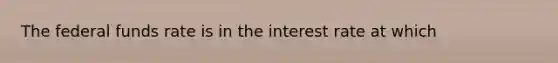 The federal funds rate is in the interest rate at which