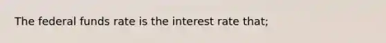 The federal funds rate is the interest rate that;