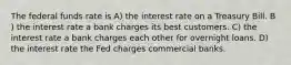 The federal funds rate is A) the interest rate on a Treasury Bill. B ) the interest rate a bank charges its best customers. C) the interest rate a bank charges each other for overnight loans. D) the interest rate the Fed charges commercial banks.