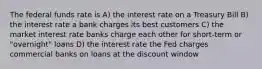 The federal funds rate is A) the interest rate on a Treasury Bill B) the interest rate a bank charges its best customers C) the market interest rate banks charge each other for short-term or "overnight" loans D) the interest rate the Fed charges commercial banks on loans at the discount window