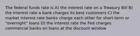 The federal funds rate is A) the interest rate on a Treasury Bill B) the interest rate a bank charges its best customers C) the market interest rate banks charge each other for short-term or "overnight" loans D) the interest rate the Fed charges commercial banks on loans at the discount window