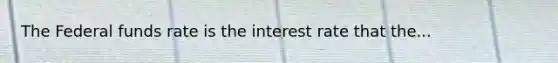 The Federal funds rate is the interest rate that the...