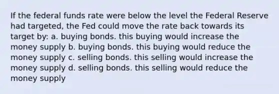 If the federal funds rate were below the level the Federal Reserve had targeted, the Fed could move the rate back towards its target by: a. buying bonds. this buying would increase the money supply b. buying bonds. this buying would reduce the money supply c. selling bonds. this selling would increase the money supply d. selling bonds. this selling would reduce the money supply