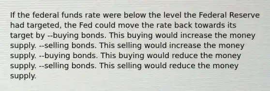 If the federal funds rate were below the level the Federal Reserve had targeted, the Fed could move the rate back towards its target by --buying bonds. This buying would increase the money supply. --selling bonds. This selling would increase the money supply. --buying bonds. This buying would reduce the money supply. --selling bonds. This selling would reduce the money supply.