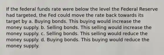 If the federal funds rate were below the level the Federal Reserve had targeted, the Fed could move the rate back towards its target by a. Buying bonds. This buying would increase the money supply. b. Selling bonds. This selling would increase the money supply. c. Selling bonds. This selling would reduce the money supply. d. Buying bonds. This buying would reduce the money supply.