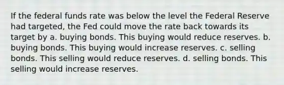 If the federal funds rate was below the level the Federal Reserve had targeted, the Fed could move the rate back towards its target by a. buying bonds. This buying would reduce reserves. b. buying bonds. This buying would increase reserves. c. selling bonds. This selling would reduce reserves. d. selling bonds. This selling would increase reserves.