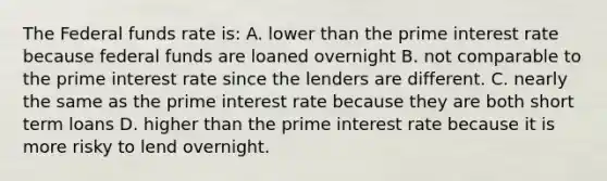 The Federal funds rate is: A. lower than the prime interest rate because federal funds are loaned overnight B. not comparable to the prime interest rate since the lenders are different. C. nearly the same as the prime interest rate because they are both short term loans D. higher than the prime interest rate because it is more risky to lend overnight.