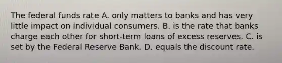 The federal funds rate A. only matters to banks and has very little impact on individual consumers. B. is the rate that banks charge each other for​ short-term loans of excess reserves. C. is set by the Federal Reserve Bank. D. equals the discount rate.