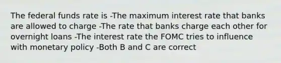 The federal funds rate is -The maximum interest rate that banks are allowed to charge -The rate that banks charge each other for overnight loans -The interest rate the FOMC tries to influence with monetary policy -Both B and C are correct